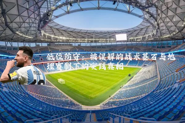 低位防守：被误解的战术基石与地理赛制下的实践真相